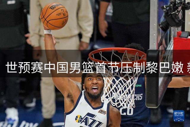 世预赛中国男篮首节压制黎巴嫩 新星杨瀚森表现抢眼