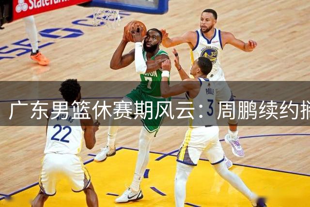 广东男篮休赛期风云：周鹏续约搁浅 徐杰晋升核心 试训新援表现低迷