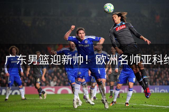 广东男篮迎新帅！欧洲名帅亚科维利奇接掌教鞭