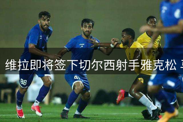 维拉即将签下切尔西射手雅克松 马竞退出争夺战