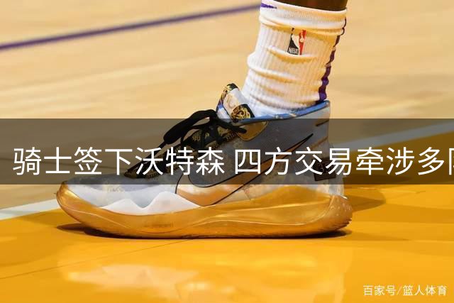 骑士签下沃特森 四方交易牵涉多队首轮签